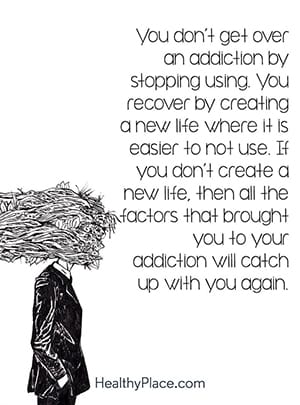 You don’t get over an addiction by stopping using. You recover by creating a new life where it is easier to not use. If you don’t create a new life, then all the factors that brought you to your addiction will catch up with you again.
