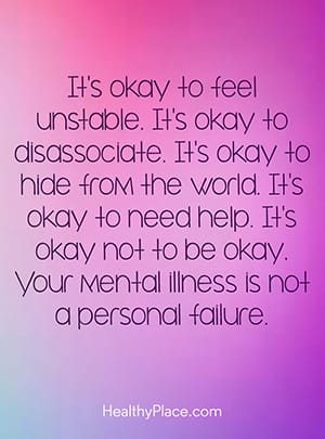 It’s okay to feel unstable. It’s okay to disassociate. It’s okay to hide from the world. It’s okay to need help. It’s okay not to be okay. Your mental illness is not a personal failure.