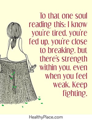 To that one soul reading this: I know you’re tired, you’re fed up, you’re close to breaking, but there’s strength within you. Even when you feel weak, keep fighting.