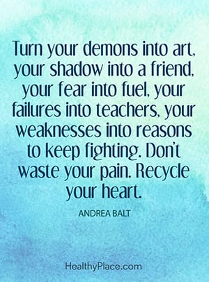 Turn your demons into art, your shadow into a friend, your fear into fuel, your failures into teachers, your weaknesses into reasons to keep fighting. Don’t waste your pain. Recycle your heart.”