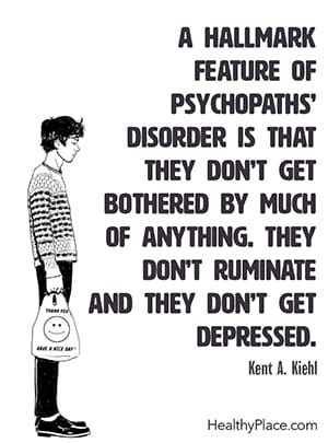 A hallmark feature of psychopaths’ disorder is that they don’t get bothered by much of anything. They don’t ruminate and they don’t get depressed. ― Kent A. Kiehl