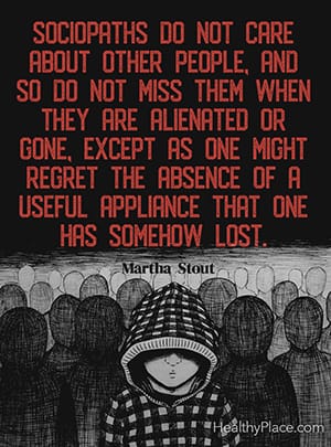 Sociopaths do not care about other people, and so do not miss them when they are alienated or gone, except as one might regret the absence of a useful appliance that one has somehow lost. ― Martha Stout