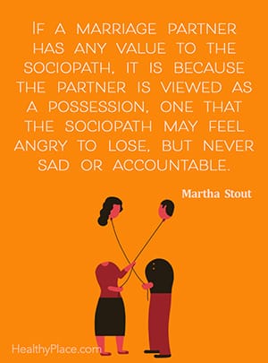 If a marriage partner has any value to the sociopath, it is because the partner is viewed as a possession, one that the sociopath may feel angry to lose, but never sad or accountable. ― Martha Stout