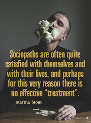 Sociopaths are often quite satisfied with themselves and with their lives, and perhaps for this very reason there is no effective “treatment”. ― Martha Stout