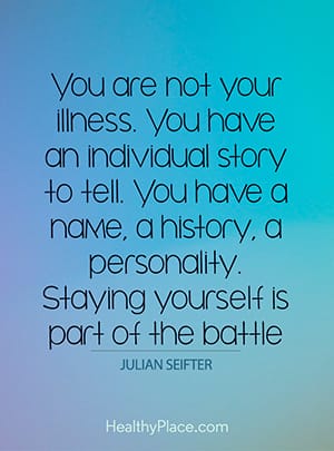ou are not your illness. You have an individual story to tell. You have a name, a history, a personality. Staying yourself is part of the battle.